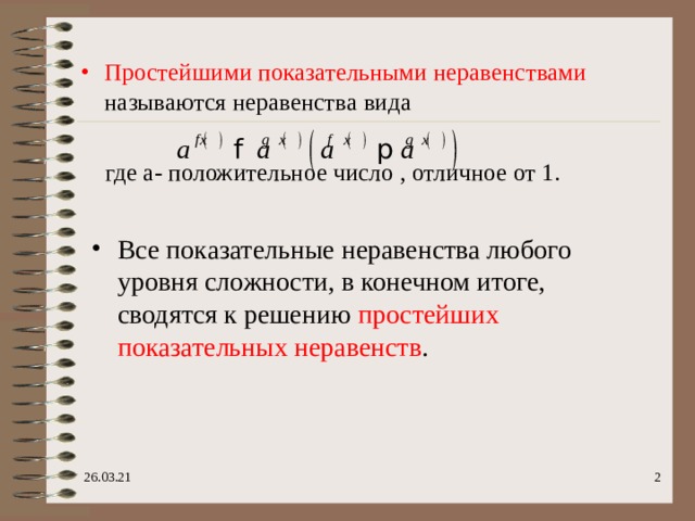 Простейшими показательными неравенствами называются неравенства вида   где а- положительное число , отличное от 1. Все показательные неравенства любого уровня сложности, в конечном итоге, сводятся к решению простейших показательных неравенств .  26.03.21  