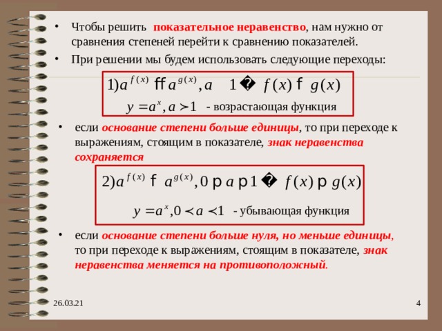 Чтобы решить   показательное неравенство , нам нужно от сравнения степеней перейти к сравнению показателей. При решении мы будем использовать следующие переходы: - возрастающая функция если основание степени больше единицы , то при переходе к выражениям, стоящим в показателе, знак неравенства сохраняется  - убывающая функция если основание степени больше нуля, но меньше единицы , то при переходе к выражениям, стоящим в показателе, знак неравенства меняется на противоположный .   26.03.21 