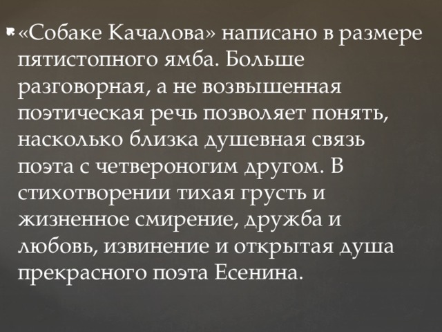 «Собаке Качалова» написано в размере пятистопного ямба. Больше разговорная, а не возвышенная поэтическая речь позволяет понять, насколько близка душевная связь поэта с четвероногим другом. В стихотворении тихая грусть и жизненное смирение, дружба и любовь, извинение и открытая душа прекрасного поэта Есенина. 