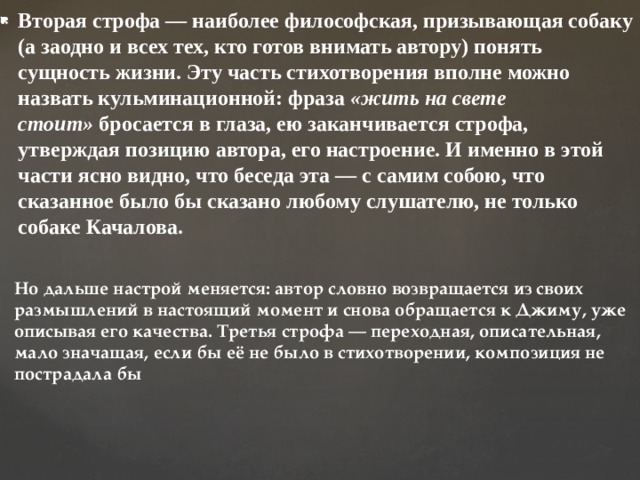 Вторая строфа — наиболее философская, призывающая собаку (а заодно и всех тех, кто готов внимать автору) понять сущность жизни. Эту часть стихотворения вполне можно назвать кульминационной: фраза  «жить на свете стоит»  бросается в глаза, ею заканчивается строфа, утверждая позицию автора, его настроение. И именно в этой части ясно видно, что беседа эта — с самим собою, что сказанное было бы сказано любому слушателю, не только собаке Качалова. Но дальше настрой меняется: автор словно возвращается из своих размышлений в настоящий момент и снова обращается к Джиму, уже описывая его качества. Третья строфа — переходная, описательная, мало значащая, если бы её не было в стихотворении, композиция не пострадала бы 