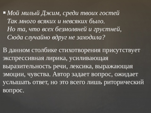 Мой милый Джим, среди твоих гостей  Так много всяких и невсяких было.  Но та, что всех безмолвней и грустней,  Сюда случайно вдруг не заходила? В данном столбике стихотворения присутствует экспрессивная лирика, усиливающая выразительность речи, лексика, выражающая эмоции, чувства. Автор задает вопрос, ожидает услышать ответ, но это всего лишь риторический вопрос. 