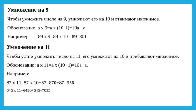 Умножение на 9 Чтобы умножить число на 9, умножают его на 10 и отнимают множимое. Обоснование: а х 9=а х (10-1)=10а - а Например:  89 х 9=89 х 10 - 89=801 Умножение на 11 Чтобы устно умножить число на 11, его умножают на 10 и прибавляют множимое. Обоснование: а х 11=а х (10+1)=10а+а. Например: 87 х 11=87 х 10+87=870+87=956 645 х 11=6450+645=7095 