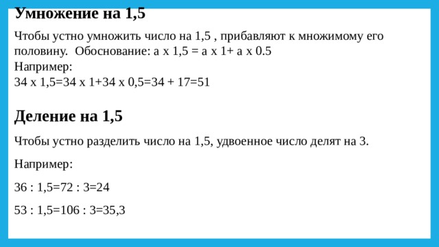 Умножение на 1,5 Чтобы устно умножить число на 1,5 , прибавляют к множимому его половину.  Обоснование: а х 1,5 = а х 1+ а х 0.5 Например: 34 х 1,5=34 х 1+34 х 0,5=34 + 17=51 Деление на 1,5 Чтобы устно разделить число на 1,5, удвоенное число делят на 3. Например: 36 : 1,5=72 : 3=24 53 : 1,5=106 : 3=35,3 