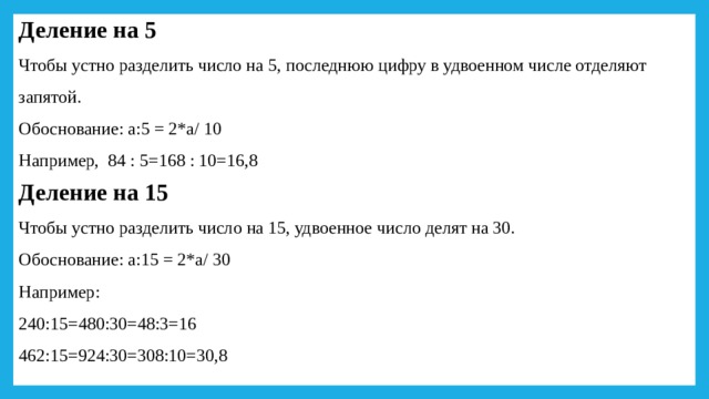 Деление на 5 Чтобы устно разделить число на 5, последнюю цифру в удвоенном числе отделяют запятой. Обоснование: а:5 = 2*а/ 10 Например, 84 : 5=168 : 10=16,8 Деление на 15 Чтобы устно разделить число на 15, удвоенное число делят на 30. Обоснование: а:15 = 2*а/ 30 Например: 240:15=480:30=48:3=16 462:15=924:30=308:10=30,8 