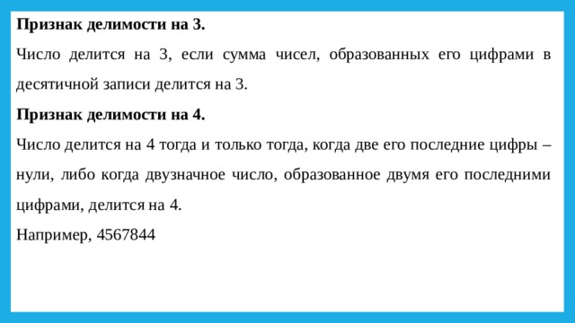 Признак делимости на 3. Число делится на 3, если сумма чисел, образованных его цифрами в десятичной записи делится на 3. Признак делимости на 4.  Число делится на 4 тогда и только тогда, когда две его последние цифры – нули, либо когда двузначное число, образованное двумя его последними цифрами, делится на 4.      Например, 4567844 