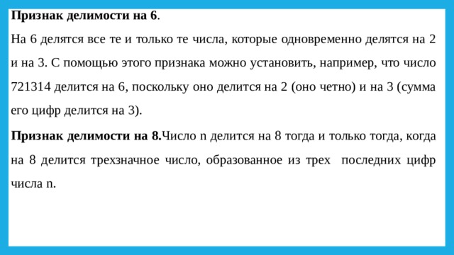 Признак делимости на 6 . На 6 делятся все те и только те числа, которые одновременно делятся на 2 и на 3. С помощью этого признака можно установить, например, что число 721314 делится на 6, поскольку оно делится на 2 (оно четно) и на 3 (сумма его цифр делится на 3). Признак делимости на 8. Число n делится на 8 тогда и только тогда, когда на 8 делится трехзначное число, образованное из трех последних цифр числа n. 