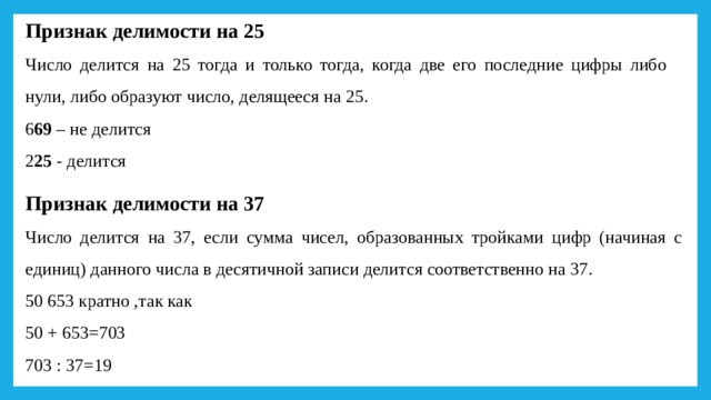 Признак делимости на 25 Число делится на 25 тогда и только тогда, когда две его последние цифры либо нули, либо образуют число, делящееся на 25. 6 69 – не делится 2 25 - делится Признак делимости на 37 Число делится на 37, если сумма чисел, образованных тройками цифр (начиная с единиц) данного числа в десятичной записи делится соответственно на 37. 50 653 кратно ,так как 50 + 653=703 703 : 37=19 