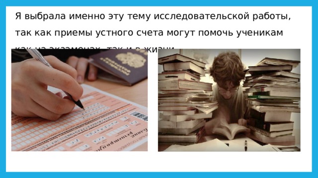 Я выбрала именно эту тему исследовательской работы, так как приемы устного счета могут помочь ученикам как на экзаменах, так и в жизни. 