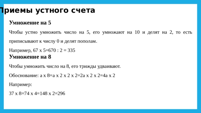 Приемы устного счета Умножение на 5 Чтобы устно умножить число на 5, его умножают на 10 и делят на 2, то есть приписывают к числу 0 и делят пополам. Например, 67 х 5=670 : 2 = 335 Умножение на 8 Чтобы умножить число на 8, его трижды удваивают. Обоснование: а х 8=а х 2 х 2 х 2=2а х 2 х 2=4а х 2 Например: 37 х 8=74 х 4=148 х 2=296 
