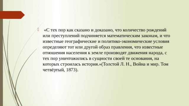  «С тех пор как сказано и доказано, что количество рождений или преступлений подчиняется математическим законам, и что известные географические и политико-экономические условия определяют тот или другой образ правления, что известные отношения населения к земле производят движения народа, с тех пор уничтожились в сущности своей те основания, на которых строилась история.»(Толстой Л. Н., Война и мир. Том четвёртый, 1873). 