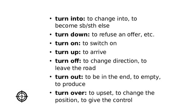 turn into: to change into, to become sb/sth else turn down: to refuse an offer, etc. turn on: to switch on turn up: to arrive turn off: to change direction, to leave the road turn out: to be in the end, to empty, to produce turn over: to upset, to change the position, to give the control   