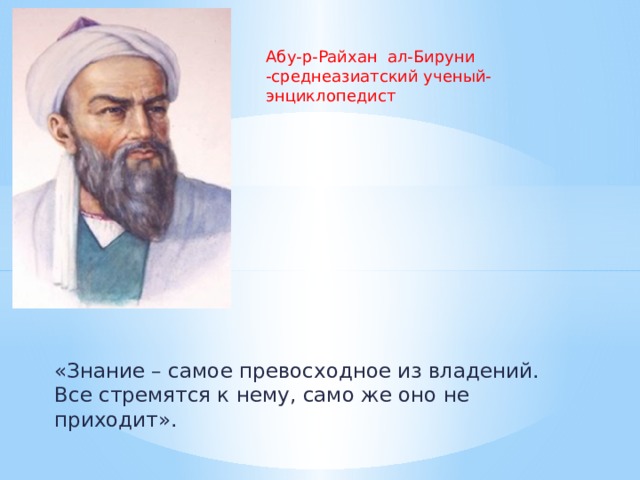 Абу-р-Райхан ал-Бируни -среднеазиатский ученый-энциклопедист «Знание – самое превосходное из владений. Все стремятся к нему, само же оно не приходит».