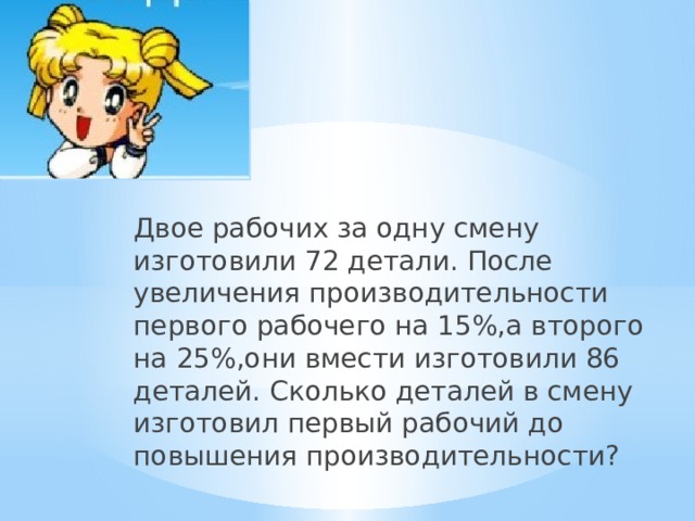 Двое рабочих за одну смену изготовили 72 детали. После увеличения производительности первого рабочего на 15%,а второго на 25%,они вмести изготовили 86 деталей. Сколько деталей в смену изготовил первый рабочий до повышения производительности?