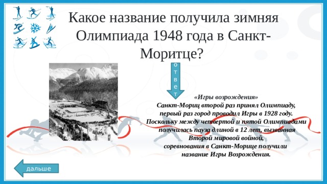 Какое название получила зимняя Олимпиада 1948 года в Санкт-Моритце? ответ «Игры возрождения» Санкт-Мориц второй раз принял Олимпиаду,  первый раз город проводил Игры в 1928 году. Поскольку между четвертой и пятой Олимпиадами  получилась пауза длиной в 12 лет, вызванная  Второй мировой войной, соревнования в Санкт-Морице получили название Игры Возрождения. дальше 