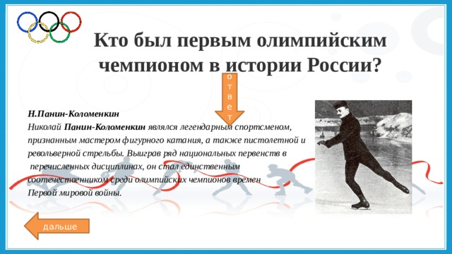 Кто был первым олимпийским чемпионом в истории России? ответ Н.Панин-Коломенкин Николай  Панин - Коломенкин  являлся легендарным спортсменом, признанным мастером фигурного катания, а также пистолетной и револьверной стрельбы. Выиграв ряд национальных первенств в  перечисленных дисциплинах, он стал единственным соотечественником среди олимпийских чемпионов времен Первой мировой войны. дальше 