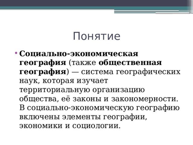 Понятие Социально-экономическая география  (также  общественная география ) — система географических наук, которая изучает территориальную организацию общества, её законы и закономерности. В социально-экономическую географию включены элементы географии, экономики и социологии. 