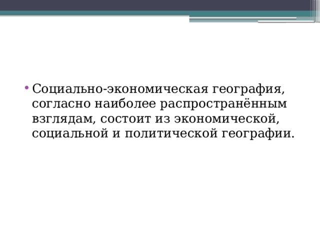 Социально-экономическая география, согласно наиболее распространённым взглядам, состоит из экономической, социальной и политической географии. 