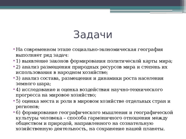 Задачи На современном этапе социально-экономическая география выполняет ряд задач: 1) выявление законов формирования политической карты мира; 2) анализ размещения природных ресурсов мира и степень их использования в народном хозяйстве; 3) анализ состава, размещения и динамики роста населения земного шара; 4) исследование и оценка воздействия научно-технического прогресса на мировое хозяйство; 5) оценка места и роли в мировом хозяйстве отдельных стран и регионов; 6) формирование географического мышления и географической культуры человека – способа гармоничного отношения между обществом и природой, направленного на сознательную хозяйственную деятельность, на сохранение нашей планеты. 