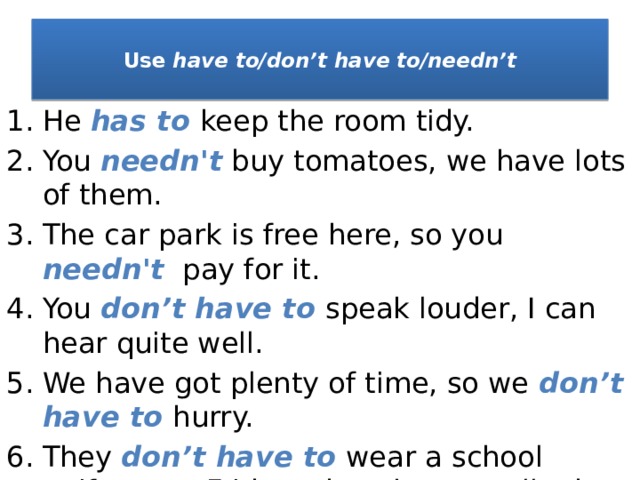  Use have to/don’t have to/needn’t   He has to keep the room tidy. You needn't buy tomatoes, we have lots of them. The car park is free here, so you needn't  pay for it. You don’t have to speak louder, I can hear quite well. We have got plenty of time, so we don’t have to hurry. They don’t have to wear a school uniform on Fridays, but they usually do. 