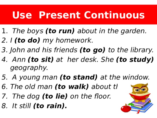 Use Present Continuous  The boys (to run) about in the garden. I (to do) my homework. John and his friends (to go) to the library.  Ann (to sit) at her desk. She (to study) geography.  A young man (to stand) at the window. The old man (to walk) about the room.  The dog (to lie) on the floor.  It still (to rain). 