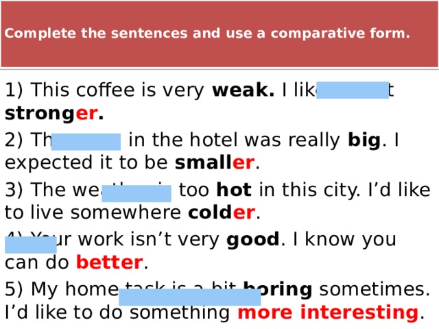  Complete the sentences and use a comparative form.   1) This coffee is very weak. I like it a bit strong er . 2) The room in the hotel was really big . I expected it to be small er . 3) The weather is too hot in this city. I’d like to live somewhere cold er . 4) Your work isn’t very good . I know you can do better . 5) My home task is a bit boring sometimes. I’d like to do something more interesting . 