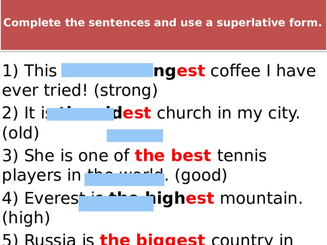  Complete the sentences and use a superlative form.   Complete the sentences and use a superlative form 1) This is the  strong est coffee I have ever tried! (strong) 2) It is the  old est church in my city. (old) 3) She is one of the best tennis players in the world. (good) 4) Everest is the high est  mountain. (high) 5) Russia is the biggest country in the world. (big) 