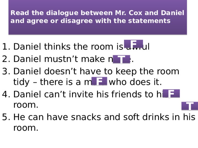  Read the dialogue between Mr. Cox and Daniel and agree or disagree with the statements   Daniel thinks the room is awful Daniel mustn’t make noise. Daniel doesn’t have to keep the room tidy – there is a maid who does it. Daniel can’t invite his friends to his room. He can have snacks and soft drinks in his room. F T F F T 