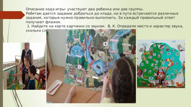 Описание хода игры: участвуют два ребенка или две группы.  Ребятам дается задание добраться до клада, но в пути встречаются различные задания, которые нужно правильно выполнить. За каждый правильный ответ получают флажок.  1. Найдите на карте картинки со звуком: В, К. Определи место и характер звука, сколько слогов в слове.   