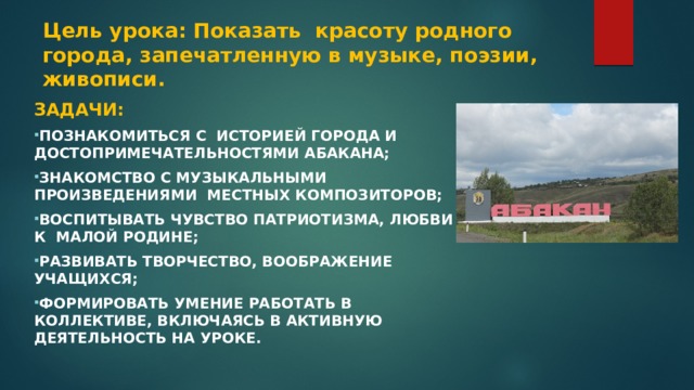 Цель урока: Показать красоту родного города, запечатленную в музыке, поэзии, живописи.  Задачи: Познакомиться с историей города и достопримечательностями Абакана; Знакомство с музыкальными произведениями местных композиторов; Воспитывать чувство патриотизма, любви к малой родине; Развивать творчество, воображение учащихся; Формировать умение работать в коллективе, включаясь в активную деятельность на уроке.   