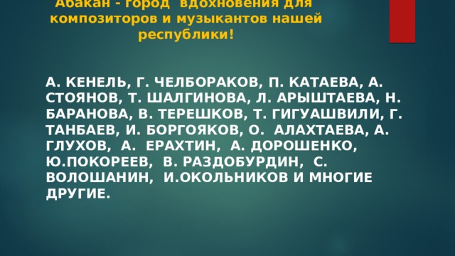  Абакан - город вдохновения для композиторов и музыкантов нашей республики! А. Кенель, Г. Челбораков, П. Катаева, А. Стоянов, Т. Шалгинова, Л. Арыштаева, Н. Баранова, В. Терешков, Т. Гигуашвили, Г. Танбаев, И. Боргояков, О. Алахтаева, А. Глухов, А. Ерахтин, А. Дорошенко, Ю.Покореев, В. Раздобурдин, С. Волошанин, И.Окольников и многие другие. 