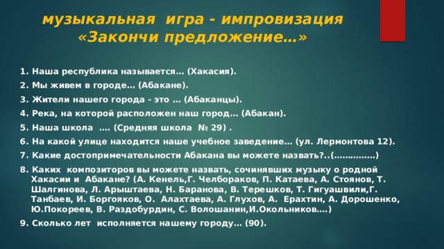 музыкальная игра - импровизация «Закончи предложение…»   1. Наша республика называется… (Хакасия). 2. Мы живем в городе… (Абакане). 3. Жители нашего города - это … (Абаканцы). 4. Река, на которой расположен наш город… (Абакан). 5. Наша школа …. (Средняя школа № 29) . 6. На какой улице находится наше учебное заведение… (ул. Лермонтова 12). 7. Какие достопримечательности Абакана вы можете назвать?..(……………) 8. Каких композиторов вы можете назвать, сочинявших музыку о родной Хакасии и Абакане? (А. Кенель,Г. Челбораков, П. Катаева, А. Стоянов, Т. Шалгинова, Л. Арыштаева, Н. Баранова, В. Терешков, Т. Гигуашвили,Г. Танбаев, И. Боргояков, О. Алахтаева, А. Глухов, А. Ерахтин, А. Дорошенко, Ю.Покореев, В. Раздобурдин, С. Волошанин,И.Окольников….) 9. Сколько лет исполняется нашему городу… (90). 