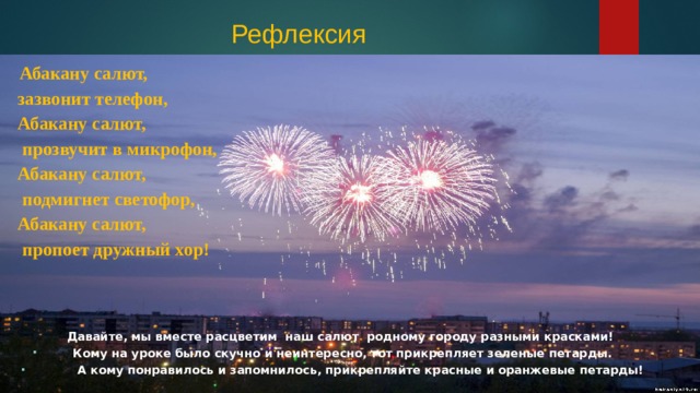 Рефлексия   Абакану салют, зазвонит телефон, Абакану салют,  прозвучит в микрофон, Абакану салют,  подмигнет светофор, Абакану салют,  пропоет дружный хор! Давайте, мы вместе расцветим наш салют родному городу разными красками! Кому на уроке было скучно и неинтересно, тот прикрепляет зеленые петарды.  А кому понравилось и запомнилось, прикрепляйте красные и оранжевые петарды!   