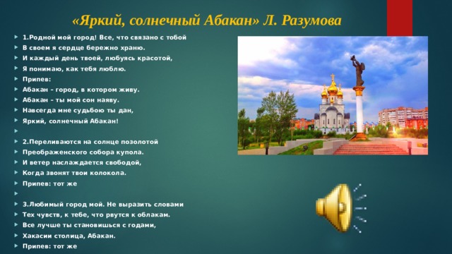 «Яркий, солнечный Абакан» Л. Разумова 1.Родной мой город! Все, что связано с тобой В своем я сердце бережно храню. И каждый день твоей, любуясь красотой, Я понимаю, как тебя люблю. Припев: Абакан – город, в котором живу. Абакан – ты мой сон наяву. Навсегда мне судьбою ты дан, Яркий, солнечный Абакан!   2.Переливаются на солнце позолотой Преображенского собора купола. И ветер наслаждается свободой, Когда звонят твои колокола. Припев: тот же   3.Любимый город мой. Не выразить словами Тех чувств, к тебе, что рвутся к облакам. Все лучше ты становишься с годами, Хакасии столица, Абакан. Припев: тот же 