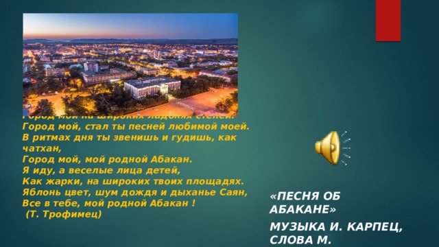 Город мой на широких ладонях степей.  Город мой, стал ты песней любимой моей.  В ритмах дня ты звенишь и гудишь, как чатхан,  Город мой, мой родной Абакан.  Я иду, а веселые лица детей,  Как жарки, на широких твоих площадях.  Яблонь цвет, шум дождя и дыханье Саян,  Все в тебе, мой родной Абакан !  (Т. Трофимец)   «Песня об Абакане» музыка И. Карпец, слова М. Догмарова 