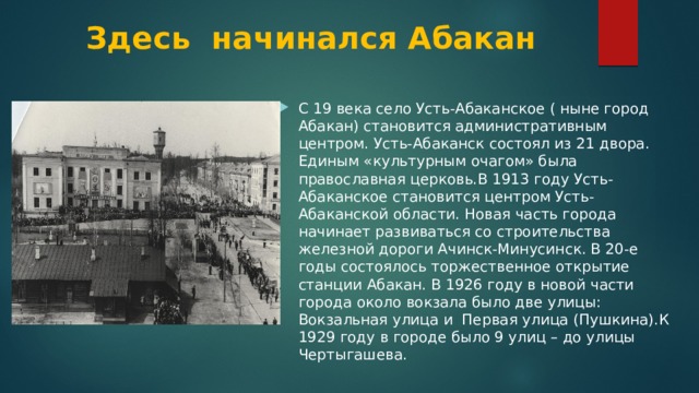 Здесь начинался Абакан С 19 века село Усть-Абаканское ( ныне город Абакан) становится административным центром. Усть-Абаканск состоял из 21 двора. Единым «культурным очагом» была православная церковь.В 1913 году Усть-Абаканское становится центром Усть-Абаканской области. Новая часть города начинает развиваться со строительства железной дороги Ачинск-Минусинск. В 20-е годы состоялось торжественное открытие станции Абакан. В 1926 году в новой части города около вокзала было две улицы: Вокзальная улица и Первая улица (Пушкина).К 1929 году в городе было 9 улиц – до улицы Чертыгашева. 