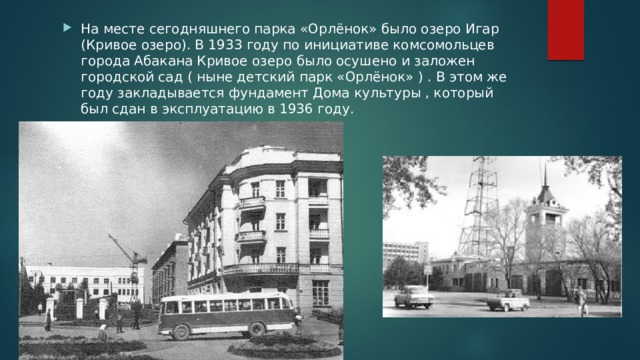 На месте сегодняшнего парка «Орлёнок» было озеро Игар (Кривое озеро). В 1933 году по инициативе комсомольцев города Абакана Кривое озеро было осушено и заложен городской сад ( ныне детский парк «Орлёнок» ) . В этом же году закладывается фундамент Дома культуры , который был сдан в эксплуатацию в 1936 году. 