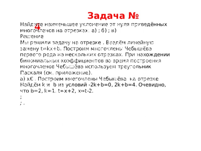  Задача № 4 Найдите наименьшее уклонение от нуля приведённых многочленов на отрезках: а) ; б) ; в)   Решение Мы решили задачу на отрезке . Введём линейную замену t=kx+b. Построим многочлены Чебышёва первого рода на нескольких отрезках. При нахождении биномиальных коэффициентов во время построения многочленов Чебышёва используем треугольник Паскаля (см. приложение). а) x€ . Построим многочлены Чебышёва на отрезке Найдём k и b из условий -2k+b=0, 2k+b=4. Очевидно, что b=2, k=1. t=x+2, x=t-2. ; ; . 