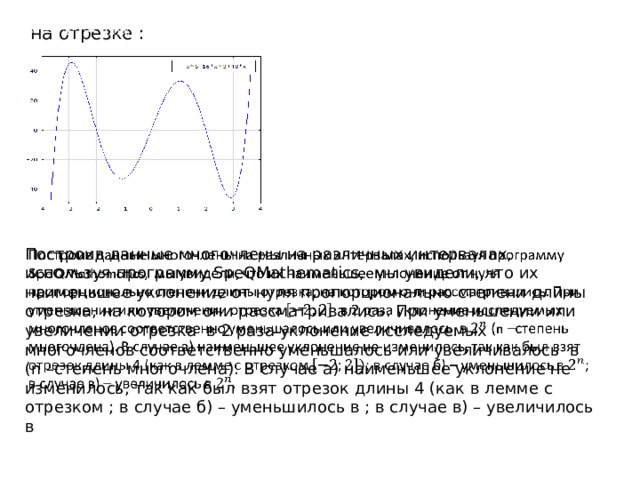  на отрезке :   Построив данные многочлены на различных интервалах, используя программу SpeQMathematics, мы увидели, что их наименьшее уклонение от нуля пропорционально степени длины отрезка, на котором они рассматривались. При уменьшении или увеличении отрезка в 2 раза уклонение исследуемых многочленов соответственно уменьшалось или увеличивалось в (n –степень многочлена). В случае а) наименьшее уклонение не изменилось, так как был взят отрезок длины 4 (как в лемме с отрезком ; в случае б) – уменьшилось в ; в случае в) – увеличилось в   