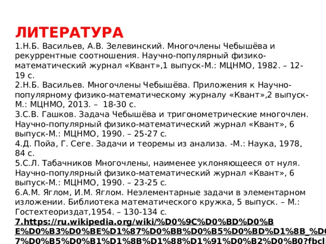  ЛИТЕРАТУРА  1.Н.Б. Васильев, А.В. Зелевинский. Многочлены Чебышёва и рекуррентные соотношения. Научно-популярный физико-математический журнал «Квант»,1 выпуск-М.: МЦНМО, 1982. – 12-19 с. 2.Н.Б. Васильев. Многочлены Чебышёва. Приложения к Научно-популярному физико-математическому журналу «Квант»,2 выпуск-М.: МЦНМО, 2013. – 18-30 с. 3.С.В. Гашков. Задача Чебышёва и тригонометрические многочлен. Научно-популярный физико-математический журнал «Квант», 6 выпуск-М.: МЦНМО, 1990. – 25-27 с. 4.Д. Пойа, Г. Сеге. Задачи и теоремы из анализа. -М.: Наука, 1978, 84 с. 5.С.Л. Табачников Многочлены, наименее уклоняющееся от нуля. Научно-популярный физико-математический журнал «Квант», 6 выпуск-М.: МЦНМО, 1990. – 23-25 с. 6.А.М. Яглом, И.М. Яглом. Неэлементарные задачи в элементарном изложении. Библиотека математического кружка, 5 выпуск. – М.: Гостехтеориздат,1954. – 130-134 с. 7.https://ru.wikipedia.org/wiki/%D0%9C%D0%BD%D0%BE%D0%B3%D0%BE%D1%87%D0%BB%D0%B5%D0%BD%D1%8B_%D0%A7%D0%B5%D0%B1%D1%8B%D1%88%D1%91%D0%B2%D0%B0?fbclid=IwAR0qNVHR95prFMeJcwmKqaXkNuuTXOuwE15h-VQ0mA4ORdlzkU9Llx-1XhI  