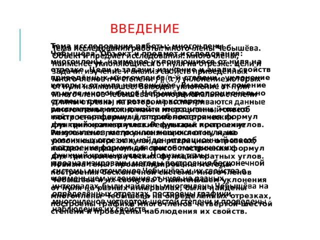  ВВЕДЕНИЕ Тема исследования работы: многочлены Чебышёва. Объект и предмет исследования: многочлены, наименее уклоняющиеся от нуля на отрезке. Цели и задачи: изучение и анализ свойств приведённых многочленов n-й степени , уклонение которых от нуля наименьшее. Выводы: уклонение от нуля многочленов Чебышёва пропорционально степени длины отрезка, на котором рассматриваются данные многочлены; можно найти итерационный способ построения формул для тригонометрических функций кратных углов. Результаты: построение многочленов, мало уклоняющихся от нуля, на различных отрезках; найден итерационный способ построения формул для тригонометрических функций кратных углов. Новизна темы: проанализированы методы построения бесконечной системы многочленов Чебышёва и их свойства о наименьшем уклонения от нуля на разных интервалах, были найдены многочлены Чебышёва на определённых отрезках, построены графики многочленов четвертой-шестой степени и проведены наблюдения их свойств.   