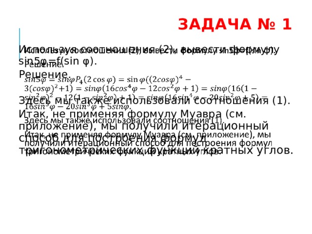  Задача № 1   Используя соотношения (2), вывести формулу sin5φ=f(sin φ). Решение.   Здесь мы также использовали соотношения (1). Итак, не применяя формулу Муавра (см. приложение ), мы получили итерационный способ для построения формул тригонометрических функций кратных углов. 