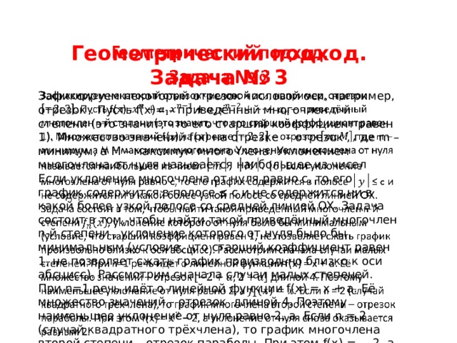 ГЕОМЕТРИЧЕСКИЙ ПОДХОД     Геометрический подход. Задача № 3 Зафиксируем некоторый отрезок числовой оси, например, отрезок . Пусть f(x)= – приведённый многочлен n-й степени (это значит, что его старший коэффициент равен 1). Множество значений f(x) на отрезке – отрезок , где m – минимум, а M – максимум многочлена. Уклонением многочлена от нуля называется наибольшее из чисел Если уклонение многочлена от нуля равно c, то его график содержится в полосе ≤ c и не содержится ни в какой более узкой полосе со средней линией OX. Задача состоит в том, чтобы найти такой приведённый многочлен n-й степени , уклонение которого от нуля было бы минимальным (условие, что старший коэффициент равен 1, не позволяет сжать график произвольно близко к оси абсцисс). Рассмотрим сначала случаи малых степеней. При n=1 речь идёт о линейной функции f(x) = x + a. Её множество значений – отрезок длиной 4. Поэтому наименьшее уклонение от нуля равно 2, а Если n = 2 (случай квадратного трёхчлена), то график многочлена второй степени – отрезок параболы. При этом f(x) = – 2, а уклонение от нуля снова оказывается равным 2. 