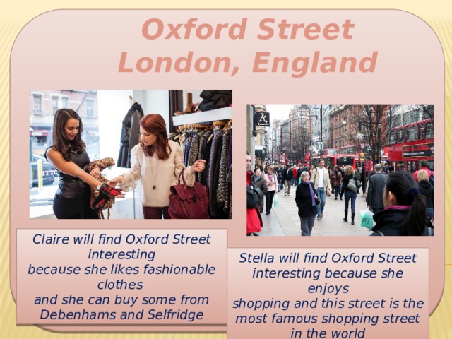 Oxford Street London, England Claire will find Oxford Street interesting because she likes fashionable clothes and she can buy some from Debenhams and Selfridge Stella will find Oxford Street interesting because she enjoys shopping and this street is the most famous shopping street in the world 