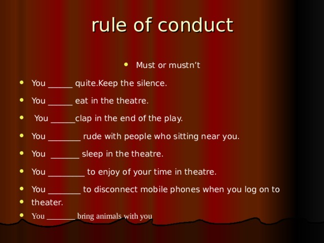 rule of conduct Must or mustn’t You ______ quite.Keep the silence. You ______ eat in the theatre.   You ______clap in the end of the play. You ________ rude with people who sitting near you. You _______ sleep in the theatre. You _________ to enjoy of your time in theatre. You ________ to disconnect mobile phones when you log on to theater. You _______ bring animals with you   