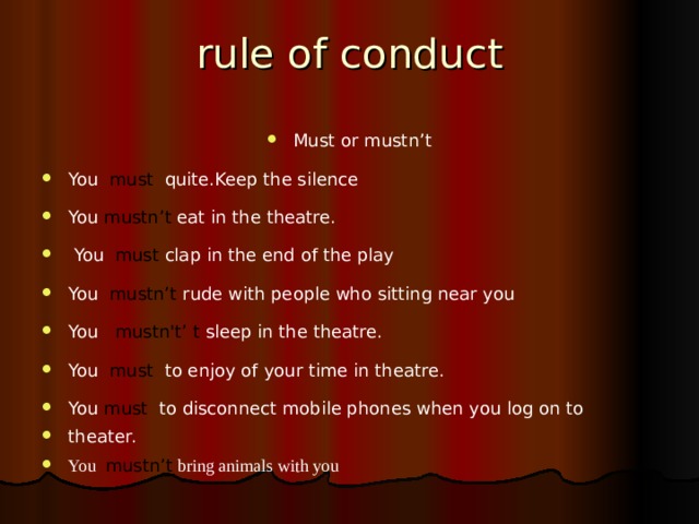 rule of conduct Must or mustn’t You must quite.Keep the silence You mustn’t eat in the theatre.   You must clap in the end of the play You mustn’t rude with people who sitting near you You mustn't’ t sleep in the theatre. You must to enjoy of your time in theatre. You must  to disconnect mobile phones when you log on to theater. You  mustn’t  bring animals with you   