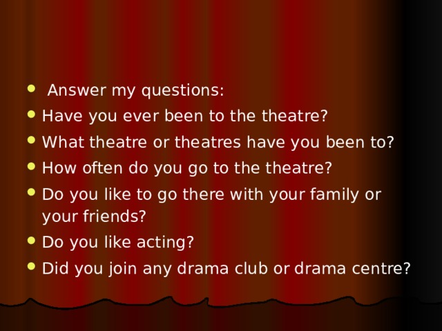  Answer my questions: Have you ever been to the theatre? What theatre or theatres have you been to? How often do you go to the theatre? Do you like to go there with your family or your friends? Do you like acting? Did you join any drama club or drama centre? 