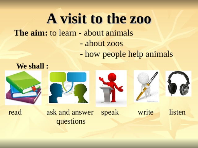 A visit to the zoo The aim: to learn - about animals  - about zoos  - how people help animals  We shall :      read ask and answer speak  write listen  questions  