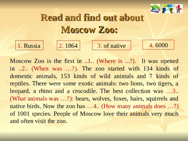   Read and find out about Moscow Zoo: 4. 6000 1. Russia 3. of native 2. 1864 Moscow Zoo is the first in ..1.. (Where is ...?). It was opened in ..2.. (When was …?). The zoo started with 134 kinds of domestic animals, 153 kinds of wild animals and 7 kinds of reptiles. There were some exotic animals: two lions, two tigers, a leopard, a rhino and a crocodile. The best collection was …3..(What animals was …?): bears, wolves, foxes, hairs, squirrels and native birds. Now the zoo has …4.. (How many animals does …?) of 1001 species. People of Moscow love their animals very much and often visit the zoo.  