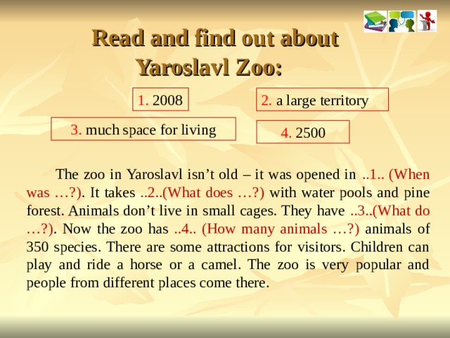  Read and find out about Yaroslavl Zoo: 1. 2008 2. a large territory 3. much space for living 4. 2500  The zoo in Yaroslavl isn’t old – it was opened in ..1.. (When was …?) . It takes ..2..(What does …?) with water pools and pine forest. Animals don’t live in small cages. They have ..3..(What do …?) . Now the zoo has ..4.. (How many animals …?) animals  of 350 species. There are some attractions for visitors. Children can play and ride a horse or a camel. The zoo is very popular and people from different places come there.  