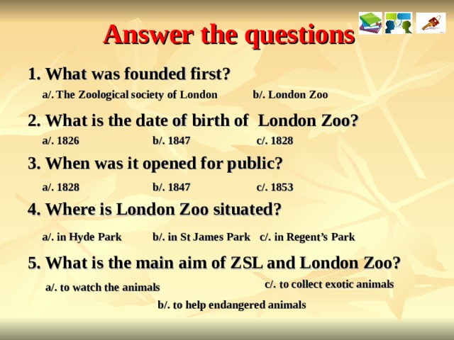 Answer the questions What was founded first? a/. The Zoological society of London b/. London Zoo 2. What is the date of birth of London Zoo? a/. 1826 b/. 1847 c/. 1828 3. When was it opened for public? a/. 1828 b/. 1847 c/. 1853 4. Where is London Zoo situated? a/. in Hyde Park b/. in St James Park c/. in Regent’s Park 5. What is the main aim of ZSL and London Zoo? c/. to collect exotic animals a/. to watch the animals b/. to help endangered animals  